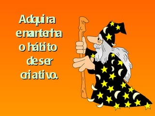 Adquira  e mantenha o hábito  de ser criativo. 