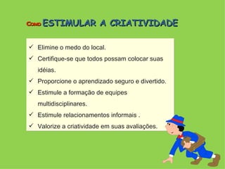 Elimine o medo do local. Certifique-se que todos possam colocar suas idéias. Proporcione o aprendizado seguro e divertido. Estimule a formação de equipes multidisciplinares. Estimule relacionamentos informais . Valorize a criatividade em suas avaliações. Como  ESTIMULAR A CRIATIVIDADE 
