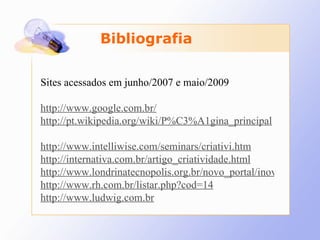 Bibliografia Sites acessados em junho/2007 e maio/2009 http://www.google.com.br/ http://pt.wikipedia.org/wiki/P%C3%A1gina_principal   http://www.intelliwise.com/seminars/criativi.htm http://internativa.com.br/artigo_criatividade.html http://www.londrinatecnopolis.org.br/novo_portal/inovacao/inovacaotecnologica.asp http://www.rh.com.br/listar.php?cod=14 http://www.ludwig.com.br 