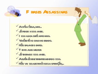 A idéia é boa, mas... Já pensei nisso antes. Isso nunca será aprovado. Você está no caminho errado. Não balance o barco. Tenho algo melhor. Já tentamos isso antes. Alguém já deve ter experimentado isso. Não vai se ajustar à nossa operação,... Frases Assassinas 