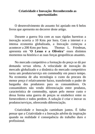 Criatividade e Inovação: Reconhecendo as
oportunidades
O desenvolvimento do assunto foi apoiado em 6 belos
livros que apresento no decorrer deste artigo.
Durante a guerra fria com as suas rígidas barreiras a
inovação ocorria a 10 Kms por hora. Com a internet e a
intensa economia globalizada, a Inovação começou a
acontecer a 200 Kms por hora. Thomas L. Friedman,
apresenta em "O Lexus e a Oliveira" esses distintos
momentos na história e as suas forças geopolíticas atuantes.
No mercado competitivo a formação do preço se dá por
demanda versus oferta. A velocidade de inovação do
mercado globalizado e a dinâmica do mercado competitivo
torna um produto/serviço em commodity em pouco tempo.
Na economia de alta tecnologia o custo da procura do
menor preço é relativamente baixo, transferindo o poder de
barganha dos produtores para os consumidores. Os
consumidores não vendo diferenciação entre produtos,
característica de commodity, optam pelo menor custo e
dessa forma uma guerra de preços se estabelece entre os
fornecedores e todos perdem. A solução é criar e inovar os
produtos/serviços, oferecendo diferenciação.
Criatividade e Inovação caminham juntos. É falho
pensar que a Criatividade e a Inovação advêm da inspiração
quando na realidade é consequência do trabalho duro e
profissional.
 