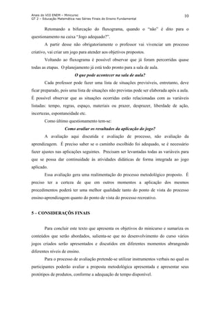 Anais do VIII ENEM – Minicurso
GT 2 – Educação Matemática nas Séries Finais do Ensino Fundamental
10
Retomando a bifurcação do fluxograma, quando o “não” é dito para o
questionamento na caixa “Jogo adequado?”.
A partir desse não obrigatoriamente o professor vai vivenciar um processo
criativo, vai criar um jogo para atender aos objetivos propostos.
Voltando ao fluxograma é possível observar que já foram percorridas quase
todas as etapas. O planejamento já está todo pronto para a sala de aula.
O que pode acontecer na sala de aula?
Cada professor pode fazer uma lista de situações previsíveis, entretanto, deve
ficar preparado, pois uma lista de situações não previstas pode ser elaborada após a aula.
É possível observar que as situações ocorridas estão relacionadas com as variáveis
listadas: tempo, regras, espaço, materiais ou prazer, desprazer, liberdade de ação,
incertezas, espontaneidade etc.
Como último questionamento tem-se:
Como avaliar os resultados da aplicação do jogo?
A avaliação aqui discutida e avaliação de processo, não avaliação da
aprendizagem. É preciso saber se o caminho escolhido foi adequado, se é necessário
fazer ajustes nas aplicações seguintes. Precisam ser levantadas todas as variáveis para
que se possa dar continuidade às atividades didáticas de forma integrada ao jogo
aplicado.
Essa avaliação gera uma realimentação do processo metodológico proposto. É
preciso ter a certeza de que em outros momentos a aplicação dos mesmos
procedimentos poderá ter uma melhor qualidade tanto do ponto de vista do processo
ensino-aprendizagem quanto do ponto de vista do processo recreativo.
5 – CONSIDERAÇÕS FINAIS
Para concluir este texto que apresenta os objetivos do minicurso e sumariza os
conteúdos que serão abordados, salienta-se que no desenvolvimento do curso vários
jogos criados serão apresentados e discutidos em diferentes momentos abrangendo
diferentes níveis de ensino.
Para o processo de avaliação pretende-se utilizar instrumentos verbais no qual os
participantes poderão avaliar a proposta metodológica apresentada e apresentar seus
protótipos de produtos, conforme a adequação de tempo disponível.
 
