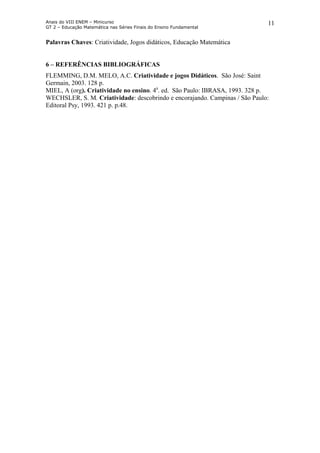 Anais do VIII ENEM – Minicurso
GT 2 – Educação Matemática nas Séries Finais do Ensino Fundamental
11
Palavras Chaves: Criatividade, Jogos didáticos, Educação Matemática
6 – REFERÊNCIAS BIBLIOGRÁFICAS
FLEMMING, D.M. MELO, A.C. Criatividade e jogos Didáticos. São José: Saint
Germain, 2003. 128 p.
MIEL, A (org). Criatividade no ensino. 4a
. ed. São Paulo: IBRASA, 1993. 328 p.
WECHSLER, S. M. Criatividade: descobrindo e encorajando. Campinas / São Paulo:
Editoral Psy, 1993. 421 p. p.48.
 