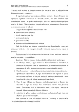 Anais do VIII ENEM – Minicurso
GT 2 – Educação Matemática nas Séries Finais do Ensino Fundamental
5
Vygotsky pode auxiliar no dimensionamento das regras do jogo, na adequação dos
jogos competitivos e em equipes.
É importante destacar que os jogos didáticos treinam o desenvolvimento das
operações cognitivas necessárias na atividade escolar, mas não permitem uma
aprendizagem direta. A aprendizagem surge a partir do desenvolvimento psíquico
anterior do aluno. Cabe ao professor propiciar a interação entre os alunos favorecendo
o crescimento pessoal de cada um.
Os jogos didáticos podem ser classificados pelo:
tempo requerido na aplicação;
tipo de material requerido;
conteúdo abordado;
grau de dificuldade;
momento de inserção na seqüência didática.
Cada tipo de jogo tem algumas características que são delineadas a partir de
diferentes variáveis. Por exemplo: atividade voluntária, regras, tempo, espaço e
recursos.
É possível observar variáveis do contexto cognitivo: prazer, desprazer, liberdade
de ação, incertezas e espontaneidade.
Quanto aos objetivos para uso dos jogos didáticos é importante lembrar que:
Na educação infantil, o jogo promove o desenvolvimento da afetividade, a
construção de diferentes tipos de representações, a manipulação de objetos, o
desempenho de ações sensório-motoras, as trocas nas interações sociais.
O professor atento e criativo sabe que pode potencializar as situações de ensino-
aprendizagem a partir do uso de jogos em sala de aula, sem esquecer de que as
características essenciais de um jogo devem ser mantidas (por exemplo, a ação
intencional da criança de brincar, a natureza livre do jogo).
O uso de jogos didáticos não dispensa a mediação do professor no decorrer das
atividades de jogos e a inserção dessa atividade no contexto mais global da
classe. É necessário, fazer as conexões do “antes” e do “depois”, para que a
atividade lúdica possa atingir objetivos didáticos.
A decisão de aplicar um jogo em sala de aula, implica na definição clara dos
objetivos que devem ser atingidos.
Para identificar e listar os objetivos didáticos, Flemming e Mello (2003)
identificam três grandes grupos de objetivos:
 