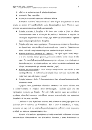 Anais do VIII ENEM – Minicurso
GT 2 – Educação Matemática nas Séries Finais do Ensino Fundamental
6
relativos ao aprimoramento de atitudes dos alunos;
introduzir e fixar conteúdos;
motivação e desenvolvimento de hábitos de brincar.
A atividade recreativa bem desenvolvida e bem dirigida pelo professor vai trazer
alegria aos alunos, provocando atitudes sadias de adaptação ao meio. O uso de jogos
propicia um aprimoramento de atitudes, por exemplo:
Atitudes relativas à disciplina - O aluno que pratica o jogo em classe
sistematicamente com a orientação do professor, habitua-se a respeitar as
solicitações do professor e dos colegas, agir dentro de certas normas e reprimir
alguns impulsos prejudiciais à disciplina.
Atitudes relativas a certos complexos – Observa-se que, no decorrer de um jogo,
um aluno triste e introvertido pode se tornar alegre e expansivo. Evidentemente
outras variáveis comportamentais podem ser observadas pelo professor.
Atitudes relativas ao "interesse" e a "atenção" - Em alguns jogos o aluno obriga-
se a ter a máxima atenção possível, pois caso contrário corre o risco de não
jogar. Por outro lado a competição pode provocar o interesse pelo estudo, para o
aluno não correr o risco de prejudicar a sua equipe, ou mostrar-se diante de seus
colegas como um aluno que não sabe trabalhar (jogar).
Atitudes de solidariedade - Essas atitudes desenvolvidas vão auxiliar a uma
equipe perdedora. O professor deve sempre deixar claro que "quem não sabe
perder num jogo, não merece vencer".
Atitudes honestas e leais- O aluno deve desenvolver atitudes honestas para não
promover fraudes.
O jogo de classe, quando bem orientado e oportuno, é um recurso eficiente para
o desenvolvimento do processo ensino-aprendizagem. Existem jogos que são
verdadeiros exercícios de fixação. Por outro lado, existem jogos que auxiliam o
professor a introduzir um novo conteúdo ou torna-se uma motivação para a posterior
introdução de um novo conteúdo.
Considera-se que o professor criativo pode adaptar ou criar jogos para fixar
qualquer tipo de conteúdo de Matemática. Para o caso da introdução, às vezes,
estruturar um jogo pode ser uma tarefa desafiadora para o professor, pois é necessário,
produzir um jogo que conduza aos conceitos.
Algumas brincadeiras e jogos podem provocar nos alunos o hábito de introduzir
nas suas horas efetivamente de lazer brincadeiras diferentes, a partir do manuseio do
 