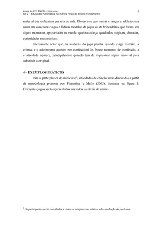 Anais do VIII ENEM – Minicurso
GT 2 – Educação Matemática nas Séries Finais do Ensino Fundamental
7
material que utilizaram em sala de aula. Observa-se que muitas crianças e adolescentes
usam em suas horas vagas e lúdicas modelos de jogos ou de brincadeiras que foram, em
algum momento, aproveitados na escola: quebra-cabeça, quadrados mágicos, charadas,
curiosidades matemáticas.
Interessante notar que, na ausência do jogo pronto, quando exige material, a
criança e o adolescente acabam por confeccioná-lo. Nesse momento de confecção, a
criatividade aparece, principalmente quando tem de improvisar algum material para
substituir o original.
4 – EXEMPLOS PRÁTICOS
Para a parte prática do minicurso2
, atividades de criação serão discutidas a partir
da metodologia proposta por Flemming e Mello (2003), ilustrada na figura 1.
Diferentes jogos serão apresentados em todos os níveis de ensino.
2
Os participantes serão convidados a vivenciar um processo criativo sob a mediação do professor.
 