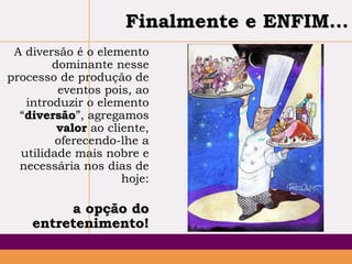 Finalmente e ENFIM...
A diversão é o elemento
dominante nesse
processo de produção de
eventos pois, ao
introduzir o elemento
“diversão”, agregamos
valor ao cliente,
oferecendo-lhe a
utilidade mais nobre e
necessária nos dias de
hoje:

a opção do
entretenimento!

 
