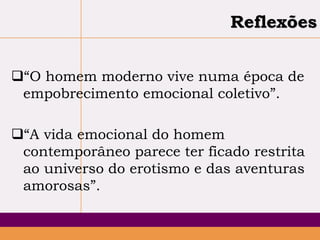Reflexões
“O homem moderno vive numa época de
empobrecimento emocional coletivo”.
“A vida emocional do homem
contemporâneo parece ter ficado restrita
ao universo do erotismo e das aventuras
amorosas”.

 