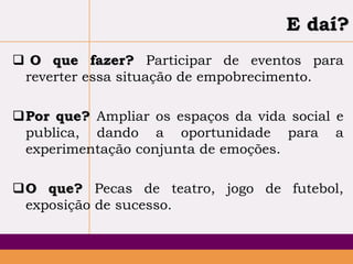 E daí?
 O que fazer? Participar de eventos para
reverter essa situação de empobrecimento.
Por que? Ampliar os espaços da vida social e
publica, dando a oportunidade para a
experimentação conjunta de emoções.
O que? Pecas de teatro, jogo de futebol,
exposição de sucesso.

 
