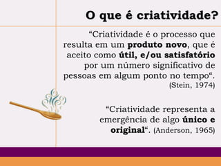 O que é criatividade?
“Criatividade é o processo que
resulta em um produto novo, que é
aceito como útil, e/ou satisfatório
por um número significativo de
pessoas em algum ponto no tempo“.
(Stein, 1974)

“Criatividade representa a
emergência de algo único e
original“. (Anderson, 1965)

 