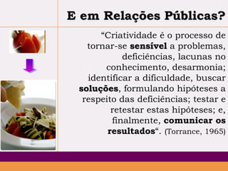 E em Relações Públicas?
“Criatividade é o processo de
tornar-se sensível a problemas,
deficiências, lacunas no
conhecimento, desarmonia;
identificar a dificuldade, buscar
soluções, formulando hipóteses a
respeito das deficiências; testar e
retestar estas hipóteses; e,
finalmente, comunicar os
resultados“. (Torrance, 1965)

 
