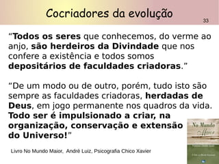 “Todos os seres que conhecemos, do verme ao
anjo, são herdeiros da Divindade que nos
confere a existência e todos somos
depositários de faculdades criadoras.”
“De um modo ou de outro, porém, tudo isto são
sempre as faculdades criadoras, herdadas de
Deus, em jogo permanente nos quadros da vida.
Todo ser é impulsionado a criar, na
organização, conservação e extensão
do Universo!”
Livro No Mundo Maior, André Luiz, Psicografia Chico Xavier
33
Cocriadores da evolução 33
 