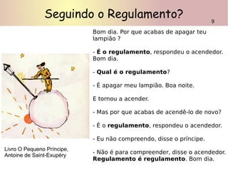 Seguindo o Regulamento?
Bom dia. Por que acabas de apagar teu
lampião ?
- É o regulamento, respondeu o acendedor.
Bom dia.
- Qual é o regulamento?
- É apagar meu lampião. Boa noite.
E tornou a acender.
- Mas por que acabas de acendê-lo de novo?
- É o regulamento, respondeu o acendedor.
- Eu não compreendo, disse o príncipe.
- Não é para compreender, disse o acendedor.
Regulamento é regulamento. Bom dia.
9
Livro O Pequeno Príncipe,
Antoine de Saint-Exupéry
 