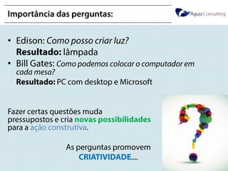 @annakguimarães
Importância das perguntas:
• Edison: Como posso criar luz?
Resultado: lâmpada
• Bill Gates: Como podemos colocar o computador
em cada mesa?
Resultado: PC com desktop e Microsoft
Fazer certas questões muda
pressupostos e cria novas
possibilidades para a ação construtiva.
As perguntas promovem
CRIATIVIDADE....
 