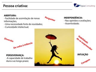@annakguimarães
Pessoa criativa:
ABERTURA:
- Facilidade de assimilação de novas
informações,
- Uma necessidade forte de novidades;
- Curiosidade intelectual;
PERSEVERANÇA:
-A capacidade de trabalho
duro e ao longo prazo;
INDEPENDÊNCIA:
- Nas opiniões e avaliações;
- Assertividade;
INTUIÇÃO
 