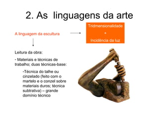 2. As linguagens da arte
                                Tridmensionalidade

A linguagem da escultura                +
                                 Incidência da luz


Leitura da obra:
- Materiais e técnicas de
trabalho; duas técnicas-base:
    -Técnica do talhe ou
    cinzelado (feito com o
    martelo e o conzel sobre
    materiais duros; técnica
    subtrativa) – grande
    domínio técnico
 