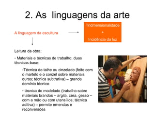 2. As linguagens da arte
                                           Tridmensionalidade

A linguagem da escultura                           +
                                            Incidência da luz


Leitura da obra:
- Materiais e técnicas de trabalho; duas
técnicas-base:
    -Técnica do talhe ou cinzelado (feito com
    o martelo e o conzel sobre materiais
    duros; técnica subtrativa) – grande
    domínio técnico
    - técnica do modelado (trabalho sobre
    materiais brandos – argila, cera, gesso –
    com a mão ou com utensílios; técnica
    aditiva) – permite emendas e
    reconversões
 