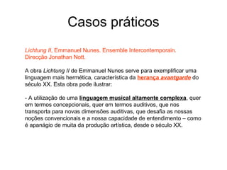 Casos práticos
Lichtung II, Emmanuel Nunes. Ensemble Intercontemporain.
Direcção Jonathan Nott.

A obra Lichtung II de Emmanuel Nunes serve para exemplificar uma
linguagem mais hermética, característica da herança avantgarde do
século XX. Esta obra pode ilustrar:

- A utilização de uma linguagem musical altamente complexa, quer
em termos concepcionais, quer em termos auditivos, que nos
transporta para novas dimensões auditivas, que desafia as nossas
noções convencionais e a nossa capacidade de entendimento – como
é apanágio de muita da produção artística, desde o século XX.
 
