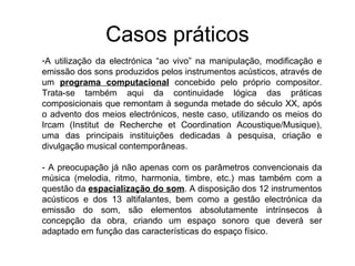 Casos práticos
-A utilização da electrónica “ao vivo” na manipulação, modificação e
emissão dos sons produzidos pelos instrumentos acústicos, através de
um programa computacional concebido pelo próprio compositor.
Trata-se também aqui da continuidade lógica das práticas
composicionais que remontam à segunda metade do século XX, após
o advento dos meios electrónicos, neste caso, utilizando os meios do
Ircam (Institut de Recherche et Coordination Acoustique/Musique),
uma das principais instituições dedicadas à pesquisa, criação e
divulgação musical contemporâneas.

- A preocupação já não apenas com os parâmetros convencionais da
música (melodia, ritmo, harmonia, timbre, etc.) mas também com a
questão da espacialização do som. A disposição dos 12 instrumentos
acústicos e dos 13 altifalantes, bem como a gestão electrónica da
emissão do som, são elementos absolutamente intrínsecos à
concepção da obra, criando um espaço sonoro que deverá ser
adaptado em função das características do espaço físico.
 