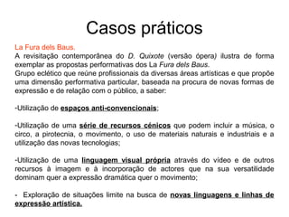 Casos práticos
La Fura dels Baus.
A revisitação contemporânea do D. Quixote (versão ópera) ilustra de forma
exemplar as propostas performativas dos La Fura dels Baus.
Grupo eclético que reúne profissionais da diversas áreas artísticas e que propõe
uma dimensão performativa particular, baseada na procura de novas formas de
expressão e de relação com o público, a saber:

-Utilização de espaços anti-convencionais;

-Utilização de uma série de recursos cénicos que podem incluir a música, o
circo, a pirotecnia, o movimento, o uso de materiais naturais e industriais e a
utilização das novas tecnologias;

-Utilização de uma linguagem visual própria através do vídeo e de outros
recursos à imagem e à incorporação de actores que na sua versatilidade
dominam quer a expressão dramática quer o movimento;

- Exploração de situações limite na busca de novas linguagens e linhas de
expressão artística.
 