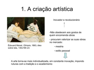 1. A criação artística
                                          Inovador e revolucionário




                                      -Não obedecem aos gostos de
                                      quem encomenda obras
                                      - procuram valorizar as suas obras
                                      no mercado:
Édouard Manet, Olímpia, 1863, óleo         - mestria
sobre tela, 130x190 cm
                                           - estilo pessoal



   A arte torna-se mais individualizada, em constante inovação, impondo
   ruturas com a tradição e o academismo
 