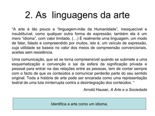 2. As linguagens da arte
“A arte é tão pouco a “linguagem-mãe da Humanidade”, inesquecível e
insubtituível, como qualquer outra forma de expressão; também ela é um
mero “idioma”, com valor limitado. (…) É realmente uma linguagem, um modo
de falar, falado e compreendido por muitos, isto é, um veículo de expressão,
cuja utilidade se baseia no valor dos meios de compreensão convencionais,
aceites sem resistência.
Uma comunicação, que só se torna compreensível quando se submete a uma
esquematização e convenção e sai da esfera da significação privada e
pessoal para entrar na das relações entre as pessoas, tem de contar sempre
com o facto de que os conteúdos a comunicar perderão parte do seu sentido
original. Toda a história de arte pode ser encarada como uma representação
teatral de uma luta ininterrupta contra a desintegração dos conteúdos. “
                                        Arnold Hauser, A Arte e a Sociedade


                     Identifica a arte como um idioma.
 