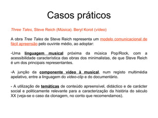 Casos práticos
Three Tales, Steve Reich (Música). Beryl Korot (vídeo)

A obra Tree Tales de Steve Reich representa um modelo comunicacional de
fácil apreensão pelo ouvinte médio, ao adoptar:

-Uma linguagem musical próxima da música Pop/Rock, com a
acessibilidade característica das obras dos minimalistas, de que Steve Reich
é um dos principais representantes.

-A junção da componente vídeo à musical, num registo multimédia
apelativo, entre a linguagem do video-clip e do documentário.

- A utilização de temáticas de conteúdo apreensível, didáctico e de carácter
social e politicamente relevante para a caracterização da história do século
XX (veja-se o caso da clonagem, no conto que recomendamos).
 