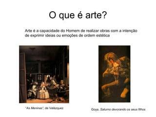 O que é arte?
Arte é a capacidade do Homem de realizar obras com a intenção
de exprimir ideias ou emoções de ordem estética




“As Meninas”, de Velázquez          Goya, Saturno devorando os seus filhos
 