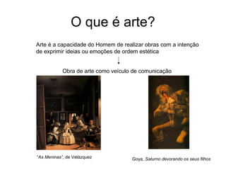 O que é arte?
Arte é a capacidade do Homem de realizar obras com a intenção
de exprimir ideias ou emoções de ordem estética


            Obra de arte como veículo de comunicação




“As Meninas”, de Velázquez           Goya, Saturno devorando os seus filhos
 