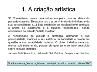 1. A criação artística
“O Romantismo marca uma rutura completa com as ideias do
passado clássico. Ele proclamou a proeminência do indivíduo e da
sua personalidade. (…) Esta exaltação do individualismo conduziu
o artista ao isolamento e a atitudes “exageradas”, dando
nascimento ao mito do “artista maldito”.
A necessidade de cultivar a diferença, afirmando a sua
personalidade, modifica o seu estatuto na sociedade e coloca em
questão a sua estabilidade material. O pintor trabalha cada vez
menos sob encomenda, porque ele quer ter o controlo aobsoluto
sobre as suas criações.
Jacques Debicki e outros, Histoire de l’Art, Peinture, Sculpture, Architecture



Que transformações se registaram na criação artística durante o século XIX?
 