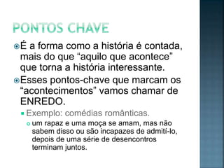 É  a forma como a história é contada,
  mais do que “aquilo que acontece”
  que torna a história interessante.
 Esses pontos-chave que marcam os
  “acontecimentos” vamos chamar de
  ENREDO.
  Exemplo:    comédias românticas.
     um rapaz e uma moça se amam, mas não
      sabem disso ou são incapazes de admití-lo,
      depois de uma série de desencontros
      terminam juntos.
 