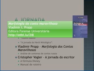 Morfologia do conto maravilhoso
Vladimir I. Propp
Editora Forense Universitária
      Joseph Campbell - O herói de mil faces
http://etbi.lu/2i8
           “roteiro básico”
           “A jornada do Herói Mitológico”.
       Vladimir Propp – Morfologia dos Contos
        Maravilhosos
           Análise de centenas de contos russos
       Cristopher Vogler – A jornada do escritor
           A fórmula Disney
           Manual de roteiro
 