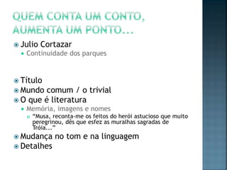  Julio     Cortazar
     Continuidade dos parques


 Título
 Mundo  comum / o trivial
 O que é literatura
     Memória, imagens e nomes
         “Musa, reconta-me os feitos do herói astucioso que muito
          peregrinou, dês que esfez as muralhas sagradas de
          Tróia...”
 Mudança         no tom e na linguagem
 Detalhes
 