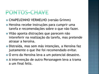  CHAPEUZINHO VERMELHO (versão Grimm)
 Heroína recebe instruções para cumprir uma
  tarefa e recomendações sobre o que não fazer.
 Vilão aponta distrações que parecem não
  intereferir na realização da tarefa, mas pretende
  atrasar a heroína.
 Distraída, mas sem más intenções, a Heroína faz
  justamente o que lhe foi recomendado evitar.
 O erro da Heroína leva a um potencial desastre.
 A intervenção de outro Personagem leva a trama
  a um final feliz.
 