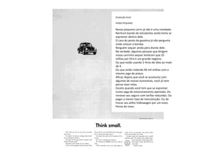 [tradução livre]
PENSE PEQUENO
Nosso pequeno carro já não é uma novidade.
Nenhum bando de estudantes ainda tenta se
espremer dentro dele.
O cara do posto de gasolina já não pergunta
onde colocar a bomba.
Ninguém sequer ainda pára diante dele.
Na verdade, algumas pessoas que dirigem
nosso carrinho sequer lembram que 32
milhas por litro é um grande negócio.
Ou que estão usando 2 litros de óleo ao invés
de 4.
Ou que estão rodando 40 mil milhas com o
mesmo jogo de pneus.
Afinal, depois que você se acostuma com
algumas de nossas economias, você já nem
pensa mais nelas.
Exceto quando você tem que se espremer
numa vaga de estacionamento apertada. Ou
renovar seu seguro com tarifas reduzidas. Ou
pagar a menor taxa de manutenção. Ou de
trocar seu velho Volkswagen por um novo.
Pense de novo.
 
