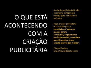 A criação publicitária já não
é somente a inspiração
voltada para a criação de
anúncios.
Hoje, criação publicitária
está voltada para a
estratégia ou “como as
marcas geram
conteúdos, engajamento
em fluxos sociais, convidam
à participação e criam
coesão através das mídias”.
Edward Boches
http://edwardboches.com
O QUE ESTÁ
ACONTECENDO
COM A
CRIAÇÃO
PUBLICITÁRIA
 