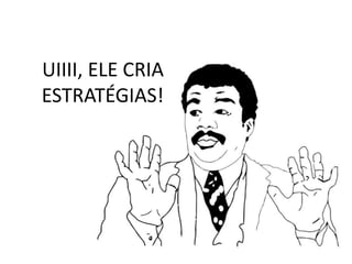 UIIII, ELE CRIA
ESTRATÉGIAS!
 