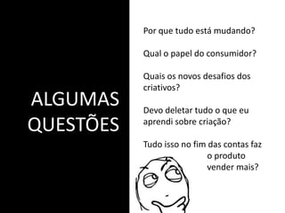 ALGUMAS
QUESTÕES
Por que tudo está mudando?
Qual o papel do consumidor?
Quais os novos desafios dos
criativos?
Devo deletar tudo o que eu
aprendi sobre criação?
Tudo isso no fim das contas faz
o produto
vender mais?
 