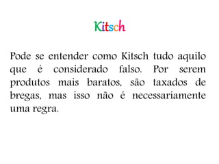Kitsch
Pode se entender como Kitsch tudo aquilo
que é considerado falso. Por serem
produtos mais baratos, são taxados de
bregas, mas isso não é necessariamente
uma regra.