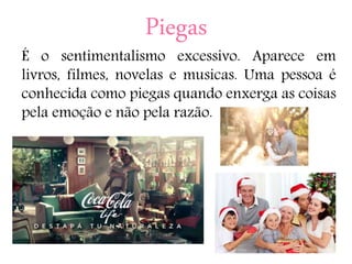 Piegas
É o sentimentalismo excessivo. Aparece em
livros, filmes, novelas e musicas. Uma pessoa é
conhecida como piegas quando enxerga as coisas
pela emoção e não pela razão.