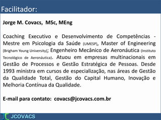 Facilitador:
Jorge M. Covacs, MSc, MEng
Coaching Executivo e Desenvolvimento de Competências -
Mestre em Psicologia da Saúde (UMESP), Master of Engineering
(Brigham Young University); Engenheiro Mecânico de Aeronáutica (Instituto
Tecnológico de Aeronáutica). Atuou em empresas multinacionais em
Gestão de Processos e Gestão Estratégica de Pessoas. Desde
1993 ministra em cursos de especialização, nas áreas de Gestão
da Qualidade Total, Gestão do Capital Humano, Inovação e
Melhoria Contínua da Qualidade.
E-mail para contato: covacs@jcovacs.com.br
 