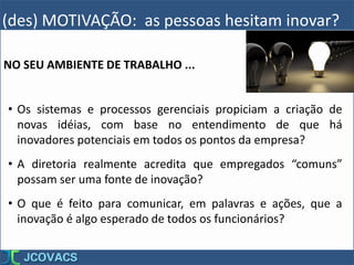 (des) MOTIVAÇÃO: as pessoas hesitam inovar?
• Os sistemas e processos gerenciais propiciam a criação de
novas idéias, com base no entendimento de que há
inovadores potenciais em todos os pontos da empresa?
• A diretoria realmente acredita que empregados “comuns”
possam ser uma fonte de inovação?
• O que é feito para comunicar, em palavras e ações, que a
inovação é algo esperado de todos os funcionários?
NO SEU AMBIENTE DE TRABALHO ...
 