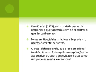    Para Kneller (1978), a criatividade deriva de
    rearranjar o que sabemos, a fim de encontrar o
    que desconhecemos.

   Nesse sentido, ideias criadoras não precisam,
    necessariamente, ser novas.

   O autor defende ainda, que o lado emocional
    também tem um forte apelo nas explicações do
    ato criativo, ou seja, a criatividade é vista como
    um processo mental e emocional.
 