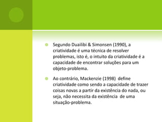    Segundo Duailibi & Simonsen (1990), a
    criatividade é uma técnica de resolver
    problemas, isto é, o intuito da criatividade é a
    capacidade de encontrar soluções para um
    objeto-problema.

   Ao contrário, Mackenzie (1998) define
    criatividade como sendo a capacidade de trazer
    coisas novas a partir da existência do nada, ou
    seja, não necessita da existência de uma
    situação-problema.
 
