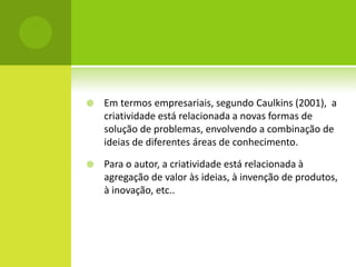    Em termos empresariais, segundo Caulkins (2001), a
    criatividade está relacionada a novas formas de
    solução de problemas, envolvendo a combinação de
    ideias de diferentes áreas de conhecimento.

   Para o autor, a criatividade está relacionada à
    agregação de valor às ideias, à invenção de produtos,
    à inovação, etc..
 