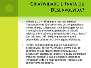 C RIATIVIDADE É I NATA OU
                 D ESENVOLVIDA ?

   Richard L. Daft afirma que “pessoas criativas
    frequentemente são conhecidas pela originalidade,
    mente aberta, curiosidade, uma abordagem focada
    na solução de problemas, persistência, atitude
    relaxada e brincalhona e receptividade a novas ideias”
    (Vessels apud Daft, 397), o que sugere que a
    criatividade pode ser inata em alguns indivíduos.
   Porém, isso não significa que ela não pode ser
    desenvolvida. Teresa M. Amabile, afirma que, ao
    contrário de abordagens tradicionais, qualquer
    pessoa com capacidades normais é capaz de produzir
    trabalhos criativos e que o ambiente social pode
    influenciar tanto no nível quanto na frequência de
    comportamento criativo.
 