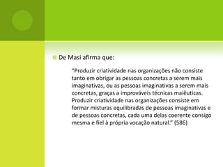  De Masi afirma que:

      “Produzir criatividade nas organizações não consiste
      tanto em obrigar as pessoas concretas a serem mais
      imaginativas, ou as pessoas imaginativas a serem mais
      concretas, graças a improváveis técnicas maiêuticas.
      Produzir criatividade nas organizações consiste em
      formar misturas equilibradas de pessoas imaginativas e
      de pessoas concretas, cada uma delas coerente consigo
      mesma e fiel à própria vocação natural.” (586)
 