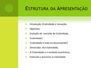 E STRUTURA DA A PRESENTAÇÃO

   Introdução: Criatividade e Inovação;
   Objetivos;
   Evolução do conceito de Criatividade;
   Criatividade;
   Criatividade é inata ou desenvolvida?
   Dimensões da Criatividade;
   A Criatividade e o contexto econômico;
   Estímulos e barreiras à criatividade
 