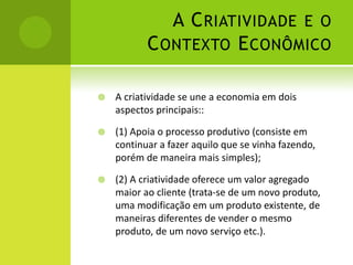 A C RIATIVIDADE E O
           C ONTEXTO E CONÔMICO

   A criatividade se une a economia em dois
    aspectos principais::

   (1) Apoia o processo produtivo (consiste em
    continuar a fazer aquilo que se vinha fazendo,
    porém de maneira mais simples);

   (2) A criatividade oferece um valor agregado
    maior ao cliente (trata-se de um novo produto,
    uma modificação em um produto existente, de
    maneiras diferentes de vender o mesmo
    produto, de um novo serviço etc.).
 