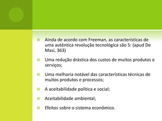    Ainda de acordo com Freeman, as características de
    uma autêntica revolução tecnológica são 5: (apud De
    Masi, 363)
   Uma redução drástica dos custos de muitos produtos e
    serviços;
   Uma melhoria notável das características técnicas de
    muitos produtos e processos;
   A aceitabilidade política e social;
   Aceitabilidade ambiental;
   Efeitos sobre o sistema econômico.
 